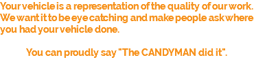 Your vehicle is a representation of the quality of our work. We want it to be eye catching and make people ask where you had your vehicle done. You can proudly say "The CANDYMAN did it".